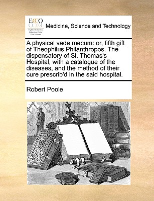 A Physical Vade Mecum: Or, Fifth Gift of Theophilus Philanthropos. the Dispensatory of St. Thomas's Hospital, with a Catalogue of the Diseases, and the Method of Their Cure Prescrib'd in the Said Hospital. - Poole, Robert, Dr.