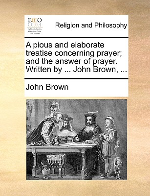 A Pious and Elaborate Treatise Concerning Prayer; And the Answer of Prayer. Written by ... John Brown, ... - Brown, John