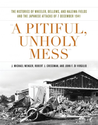 A Pitiful, Unholy Mess: The Histories of Wheeler, Bellows, and Haleiwa Fields and the Japanese Attacks of 7 December 1941 - Wenger, J Michael, and Cressman, Robert J, and Di Virgilio, John F