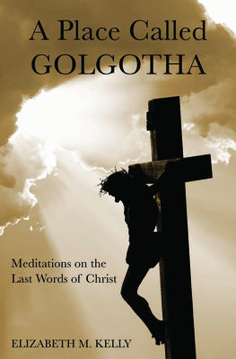 A Place Called Golgotha: Meditations on the Words of Christ - Kelly, Elizabeth M