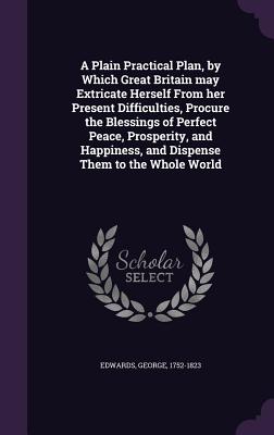 A Plain Practical Plan, by Which Great Britain may Extricate Herself From her Present Difficulties, Procure the Blessings of Perfect Peace, Prosperity, and Happiness, and Dispense Them to the Whole World - Edwards, George