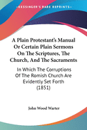 A Plain Protestant's Manual Or Certain Plain Sermons On The Scriptures, The Church, And The Sacraments: In Which The Corruptions Of The Romish Church Are Evidently Set Forth (1851)