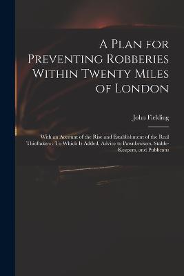 A Plan for Preventing Robberies Within Twenty Miles of London: With an Account of the Rise and Establishment of the Real Thieftakers: To Which Is Added, Advice to Pawnbrokers, Stable-Keepers, and Publicans - Fielding, John