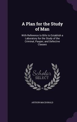 A Plan for the Study of Man: With Reference to Bills to Establish a Laboratory for the Study of the Criminal, Pauper, and Defective Classes - MacDonald, Arthur