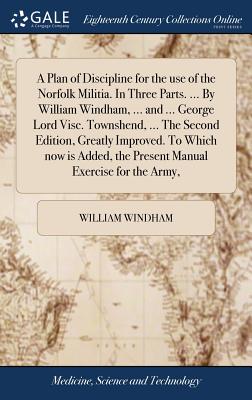 A Plan of Discipline for the use of the Norfolk Militia. In Three Parts. ... By William Windham, ... and ... George Lord Visc. Townshend, ... The Second Edition, Greatly Improved. To Which now is Added, the Present Manual Exercise for the Army, - Windham, William