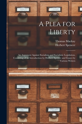A Plea for Liberty: an Argument Against Socialism and Socialistic Legislation, Consisting of an Introduction by Herbert Spenser and Essays by Various Writers - MacKay, Thomas 1849-1912, and Spencer, Herbert 1820-1903