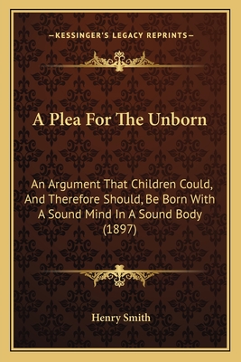 A Plea for the Unborn: An Argument That Children Could, and Therefore Should, Be Born with a Sound Mind in a Sound Body (1897) - Smith, Henry