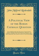 A Political View of the Roman Catholic Question: Especially Regarding the Supremacy Usurped by the Church of Rome Over Other Christian Churches, and Still Claimed by That Church as Due to It by Divine Right (Classic Reprint)