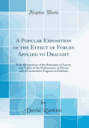 A Popular Exposition of the Effect of Forces Applied to Draught: With Illustrations of the Principles of Action, and Tables of the Performance of Horses and of Locomotive Engines on Railways (Classic Reprint)