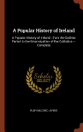 A Popular History of Ireland: A Popular History of Ireland: From the Earliest Period to the Emancipation of the Catholics - Complete