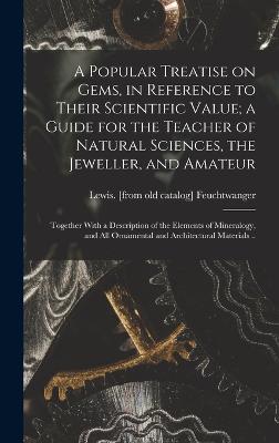 A Popular Treatise on Gems, in Reference to Their Scientific Value; a Guide for the Teacher of Natural Sciences, the Jeweller, and Amateur: Together With a Description of the Elements of Mineralogy, and all Ornamental and Architectural Materials .. - Feuchtwanger, Lewis (Creator)