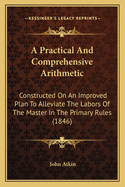 A Practical And Comprehensive Arithmetic: Constructed On An Improved Plan To Alleviate The Labors Of The Master In The Primary Rules (1846)