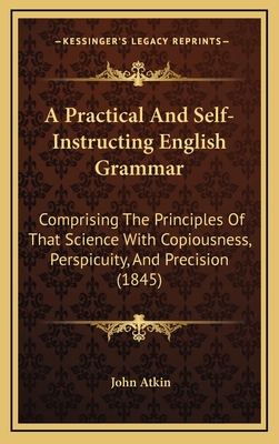 A Practical and Self-Instructing English Grammar: Comprising the Principles of That Science with Copiousness, Perspicuity, and Precision (1845) - Atkin, John