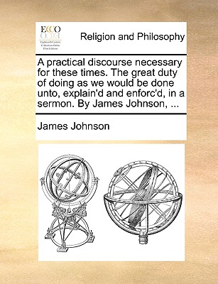 A Practical Discourse Necessary for These Times. the Great Duty of Doing as We Would Be Done Unto, Explain'd and Enforc'd, in a Sermon. by James Johnson, ... - Johnson, James