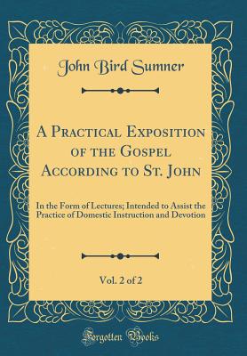 A Practical Exposition of the Gospel According to St. John, Vol. 2 of 2: In the Form of Lectures; Intended to Assist the Practice of Domestic Instruction and Devotion (Classic Reprint) - Sumner, John Bird