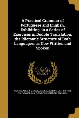 A Practical Grammar of Portuguese and English, Exhibiting, in a Series of Exercises in Double Translation, the Idiomatic Structure of Both Languages, as Now Written and Spoken - D'Orsey, Alex J D (Alexander James Do (Creator), and Ollendorff, H G (Heinrich Gottfried) (Creator)