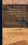 A Practical Grammar of the Turkish Language (As Spoken and Written): With Exercises for Translation Into Turkish, Quotations From Turkish Authors Illustrating Turkish Syntax and Composition, and Such Rules of the Arabic and Persian Grammars As Have Been A