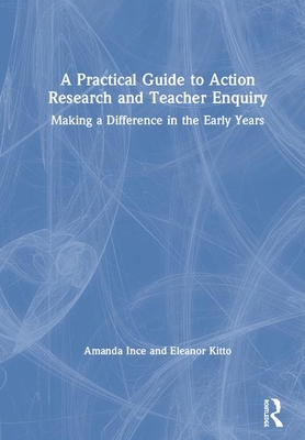 A Practical Guide to Action Research and Teacher Enquiry: Making a Difference in the Early Years - Ince, Amanda, and Kitto, Eleanor