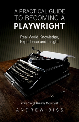 A Practical Guide to Becoming a Playwright: Real World Knowledge, Experience and Insight - Biss, Andrew