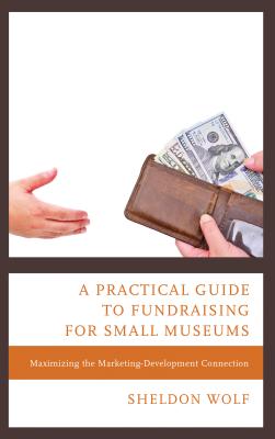 A Practical Guide to Fundraising for Small Museums: Maximizing the Marketing-Development Connection - Wolf, Sheldon