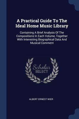 A Practical Guide To The Ideal Home Music Library: Containing A Brief Analysis Of The Compositions In Each Volume, Together With Interesting Biographical Data And Musical Comment - Wier, Albert Ernest