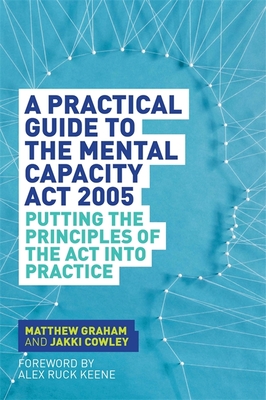 A Practical Guide to the Mental Capacity Act 2005: Putting the Principles of the Act Into Practice - Graham, Matthew, and Cowley, Jakki, and Ruck Keene, Alex Ruck (Foreword by)