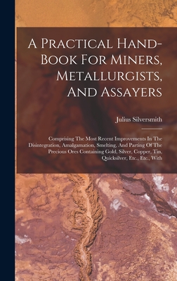 A Practical Hand-book For Miners, Metallurgists, And Assayers: Comprising The Most Recent Improvements In The Disintegration, Amalgamation, Smelting, And Parting Of The Precious Ores Containing Gold, Silver, Copper, Tin, Quicksilver, Etc., Etc., With - Silversmith, Julius