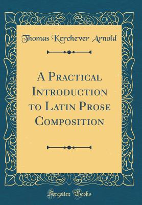 A Practical Introduction to Latin Prose Composition (Classic Reprint) - Arnold, Thomas Kerchever