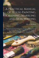 A Practical Manual of House-painting, Graining, Marbling and Sign-writing: Containing Full Information on the Processes of House-painting in Oil and Distemper, the Formation of Letters and Practice of Sign-writing, the Principles of Decorative Art, A...