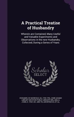 A Practical Treatise of Husbandry: Wherein are Contained, Many Useful and Valuable Experiments and Observations in the new Husbandry, Collected, During a Series of Years - Duhamel Du Monceau, M, and John Adams Library (Boston Public Librar (Creator), and Mills, John D 1784? (Creator)