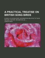 A Practical Treatise on British Song Birds: in Which is Given Every Information Relative to Their Natural History, Incubation, &c.: Together With the Method of Rearing and Managing Both Old and Young Birds /