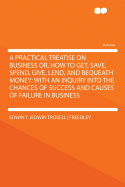 A Practical Treatise On Business: Or, How To Get, Save, Spend, Give, Lend, And Bequeath Money: With An Inquiry Into The Chances Of Success And Causes Of Failure In Business