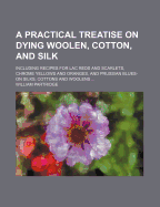 A Practical Treatise on Dying Woolen, Cotton, and Silk: Including Recipes for Lac Reds and Scarlets, Chrome Yellows and Oranges, and Prussian Blues-On Silks, Cottons and Woolens ...