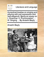 A Practical Treatise on Singing and Playing with Just Expression and Real Elegance. Being an Essay on I. Grammar. II. Pronunciation; ... III. Singing ... by Anselm Bayly, ...