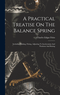 A Practical Treatise On The Balance Spring: Including Making, Fitting, Adjusting To Isochronism And Positions And Rating