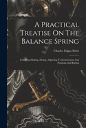 A Practical Treatise On The Balance Spring: Including Making, Fitting, Adjusting To Isochronism And Positions And Rating