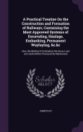 A Practical Treatise On the Construction and Formation of Railways, Containing the Most Approved Systems of Excavating, Haulage, Embanking, Permanent Waylaying, &c.&c: Also, the Method of Estimating the Gross Load and Useful Effect Produced by Mechanical