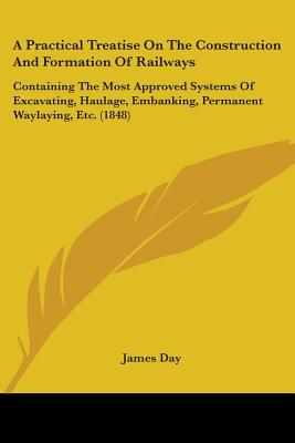 A Practical Treatise On The Construction And Formation Of Railways: Containing The Most Approved Systems Of Excavating, Haulage, Embanking, Permanent Waylaying, Etc. (1848) - Day, James