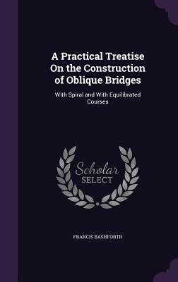 A Practical Treatise On the Construction of Oblique Bridges: With Spiral and With Equilibrated Courses - Bashforth, Francis