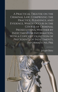 A Practical Treatise on the Criminal law, Comprising the Practice, Pleadings, and Evidence, Which Occur in the Course of Criminal Prosecutions, Whether by Indictment or Information, With a Copious Collection of Precedents of Indictments, Informations, Pre