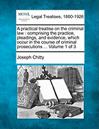 A Practical Treatise on the Criminal Law: Comprising the Practice, Pleadings, and Evidence, Which Occur in the Course of Criminal Prosecutions, Whether by Indictment or Information: With a Copious Collection of Precedents