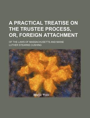 A Practical Treatise on the Trustee Process, Or, Foreign Attachment: of the Laws of Massachusetts and Maine - Cushing, Luther Stearns