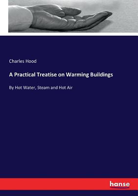 A Practical Treatise on Warming Buildings: By Hot Water, Steam and Hot Air - Hood, Charles
