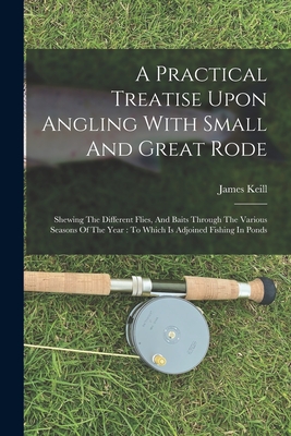 A Practical Treatise Upon Angling With Small And Great Rode: Shewing The Different Flies, And Baits Through The Various Seasons Of The Year: To Which Is Adjoined Fishing In Ponds - Keill, James