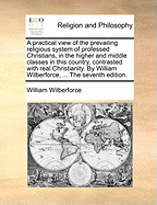 A Practical View of the Prevailing Religious System of Professed Christians, in the Higher and Middle Classes in This Country, Contrasted with Real Christianity. by William Wilberforce, ... the Seventh Edition.