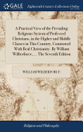A Practical View of the Prevailing Religious System of Professed Christians, in the Higher and Middle Classes in This Country, Contrasted With Real Christianity. By William Wilberforce, ... The Seventh Edition