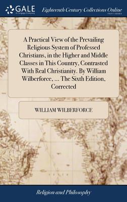 A Practical View of the Prevailing Religious System of Professed Christians, in the Higher and Middle Classes in This Country, Contrasted With Real Christianity. By William Wilberforce, ... The Sixth Edition, Corrected - Wilberforce, William