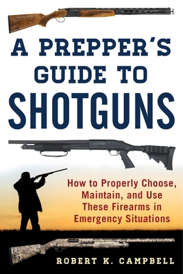 A Prepper's Guide to Shotguns: How to Properly Choose, Maintain, and Use These Firearms in Emergency Situations - Campbell, Robert K.