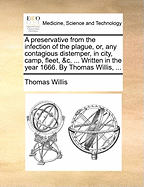 A Preservative From the Infection of the Plague, or, any Contagious Distemper, in City, Camp, Fleet, &c. ... Written in the Year 1666. By Thomas Willis,