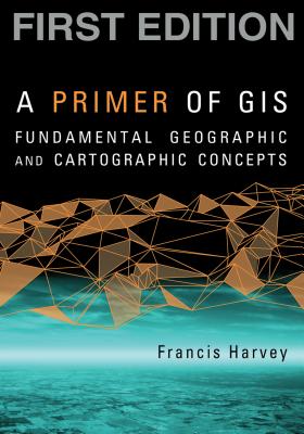 A Primer of GIS, First Edition: Fundamental Geographic and Cartographic Concepts - Harvey, Francis, PhD
